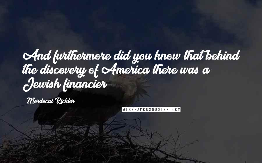 Mordecai Richler Quotes: And furthermore did you know that behind the discovery of America there was a Jewish financier?