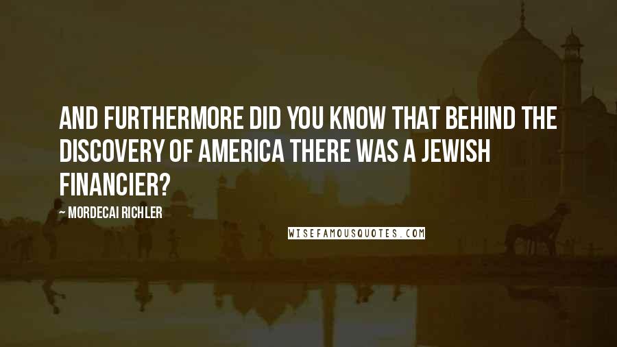 Mordecai Richler Quotes: And furthermore did you know that behind the discovery of America there was a Jewish financier?