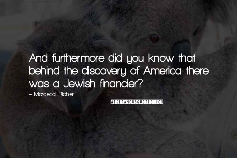 Mordecai Richler Quotes: And furthermore did you know that behind the discovery of America there was a Jewish financier?