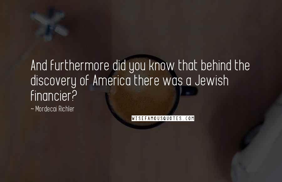 Mordecai Richler Quotes: And furthermore did you know that behind the discovery of America there was a Jewish financier?