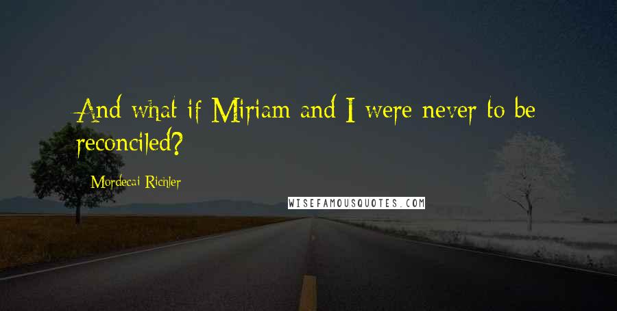 Mordecai Richler Quotes: And what if Miriam and I were never to be reconciled?