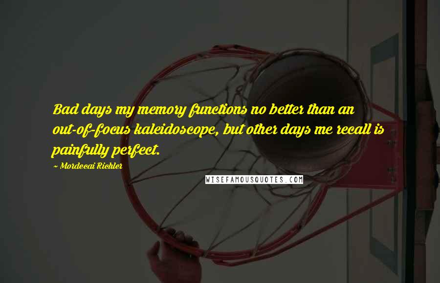 Mordecai Richler Quotes: Bad days my memory functions no better than an out-of-focus kaleidoscope, but other days me recall is painfully perfect.