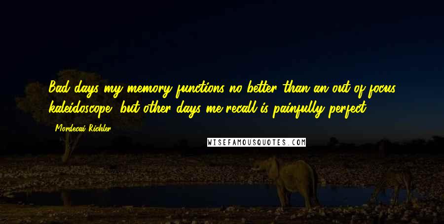 Mordecai Richler Quotes: Bad days my memory functions no better than an out-of-focus kaleidoscope, but other days me recall is painfully perfect.