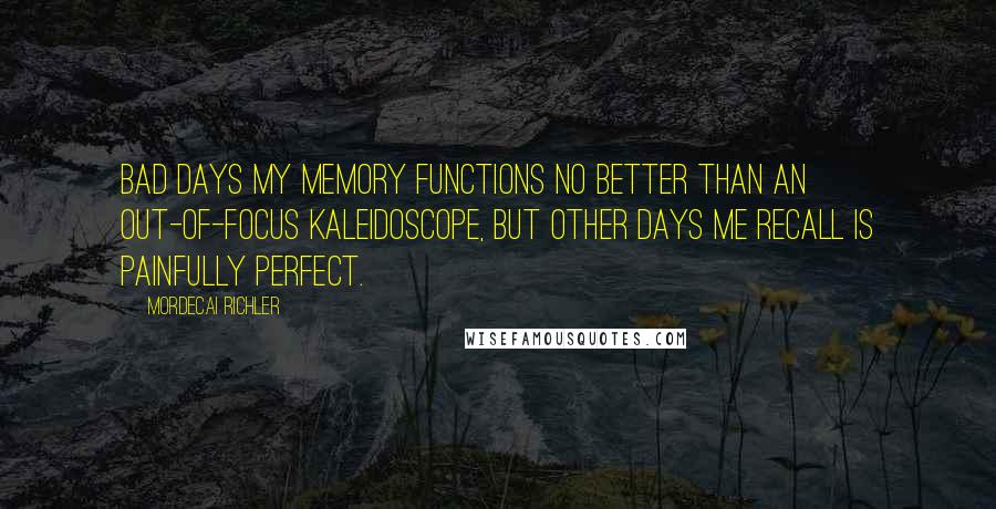 Mordecai Richler Quotes: Bad days my memory functions no better than an out-of-focus kaleidoscope, but other days me recall is painfully perfect.