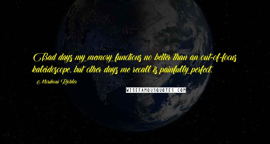 Mordecai Richler Quotes: Bad days my memory functions no better than an out-of-focus kaleidoscope, but other days me recall is painfully perfect.
