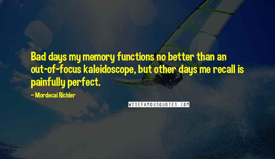 Mordecai Richler Quotes: Bad days my memory functions no better than an out-of-focus kaleidoscope, but other days me recall is painfully perfect.