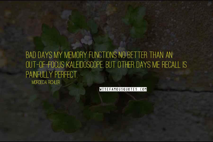 Mordecai Richler Quotes: Bad days my memory functions no better than an out-of-focus kaleidoscope, but other days me recall is painfully perfect.