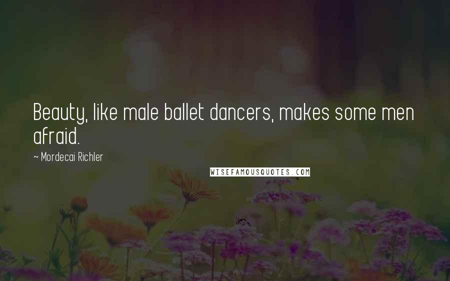 Mordecai Richler Quotes: Beauty, like male ballet dancers, makes some men afraid.