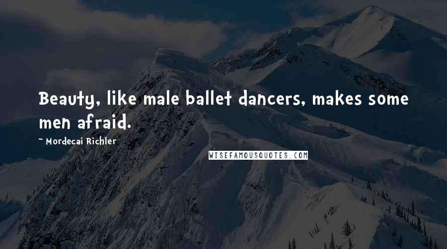 Mordecai Richler Quotes: Beauty, like male ballet dancers, makes some men afraid.