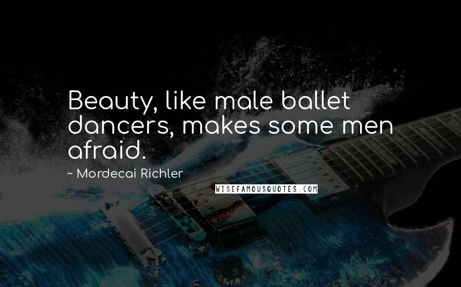 Mordecai Richler Quotes: Beauty, like male ballet dancers, makes some men afraid.