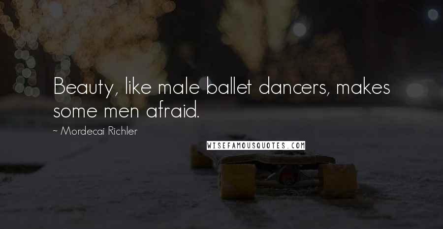 Mordecai Richler Quotes: Beauty, like male ballet dancers, makes some men afraid.