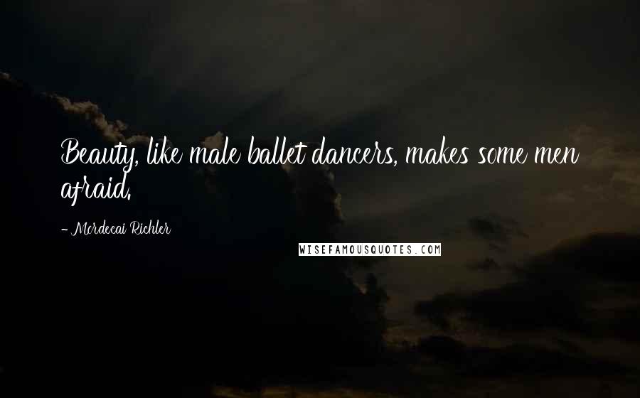 Mordecai Richler Quotes: Beauty, like male ballet dancers, makes some men afraid.