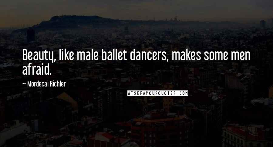 Mordecai Richler Quotes: Beauty, like male ballet dancers, makes some men afraid.