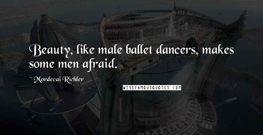 Mordecai Richler Quotes: Beauty, like male ballet dancers, makes some men afraid.