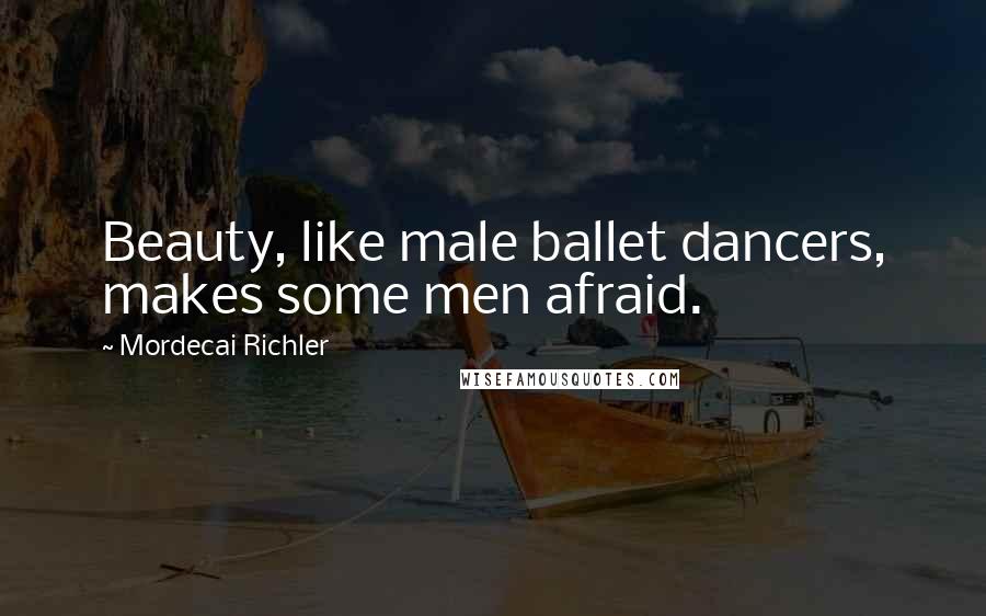 Mordecai Richler Quotes: Beauty, like male ballet dancers, makes some men afraid.