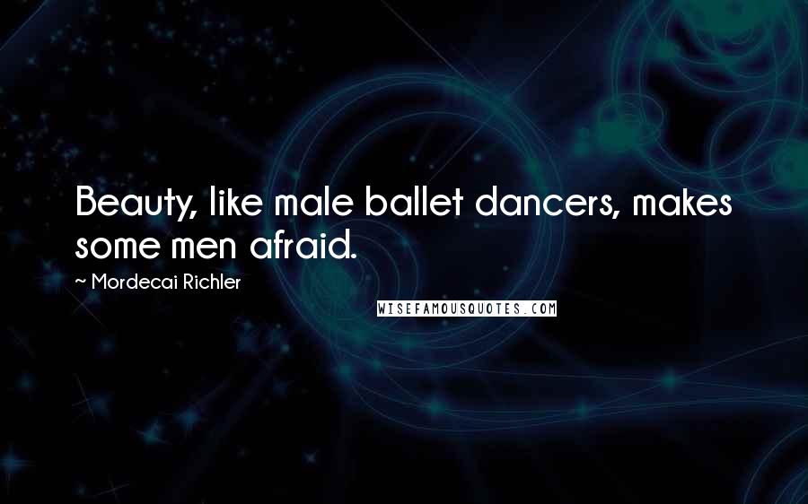 Mordecai Richler Quotes: Beauty, like male ballet dancers, makes some men afraid.