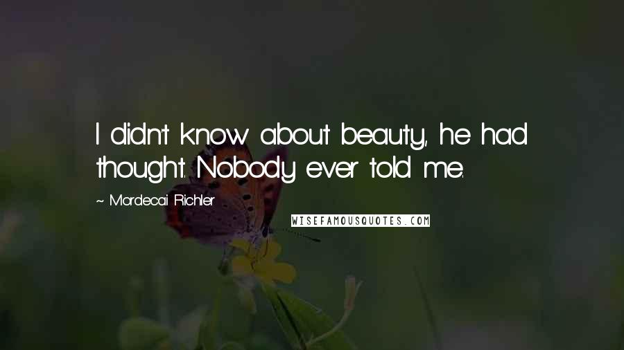 Mordecai Richler Quotes: I didn't know about beauty, he had thought. Nobody ever told me.