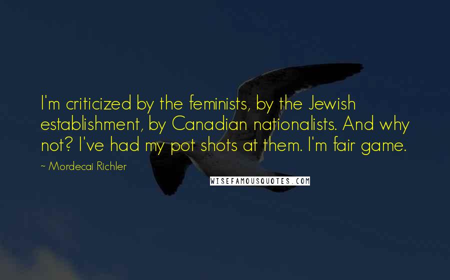 Mordecai Richler Quotes: I'm criticized by the feminists, by the Jewish establishment, by Canadian nationalists. And why not? I've had my pot shots at them. I'm fair game.