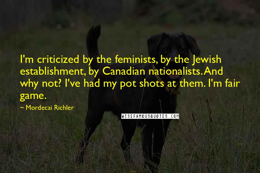 Mordecai Richler Quotes: I'm criticized by the feminists, by the Jewish establishment, by Canadian nationalists. And why not? I've had my pot shots at them. I'm fair game.