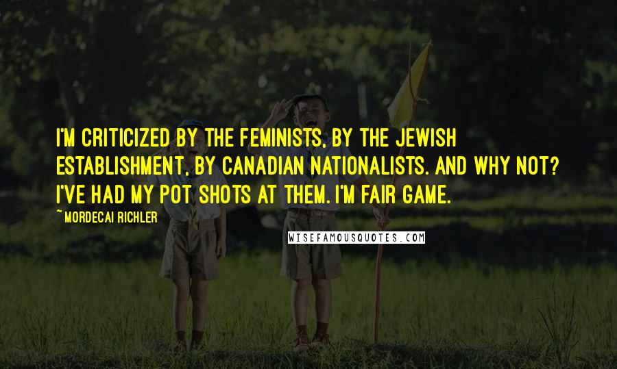 Mordecai Richler Quotes: I'm criticized by the feminists, by the Jewish establishment, by Canadian nationalists. And why not? I've had my pot shots at them. I'm fair game.