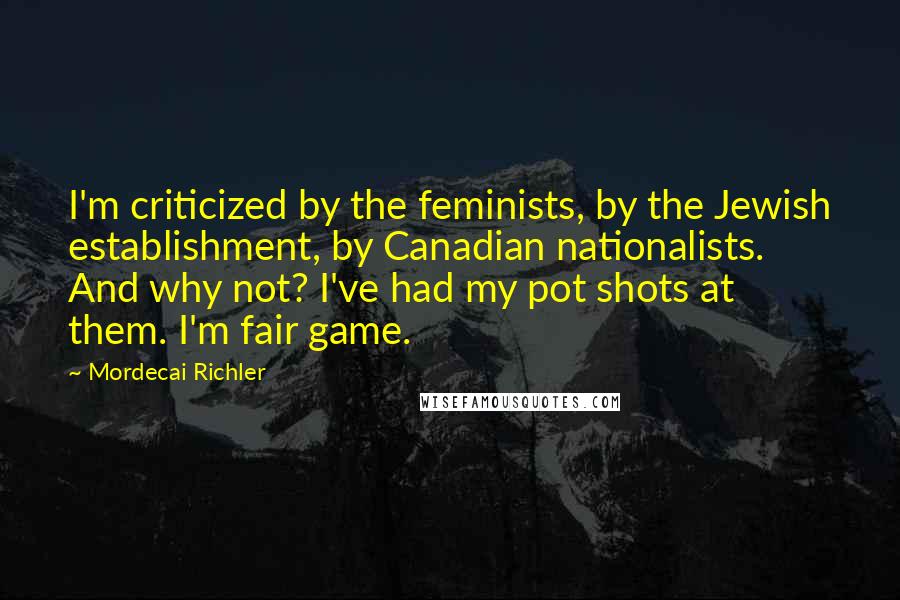 Mordecai Richler Quotes: I'm criticized by the feminists, by the Jewish establishment, by Canadian nationalists. And why not? I've had my pot shots at them. I'm fair game.