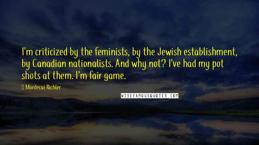 Mordecai Richler Quotes: I'm criticized by the feminists, by the Jewish establishment, by Canadian nationalists. And why not? I've had my pot shots at them. I'm fair game.