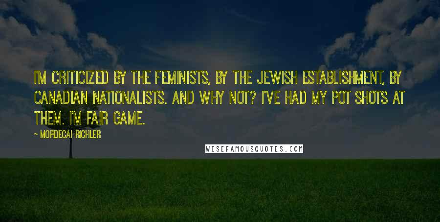 Mordecai Richler Quotes: I'm criticized by the feminists, by the Jewish establishment, by Canadian nationalists. And why not? I've had my pot shots at them. I'm fair game.