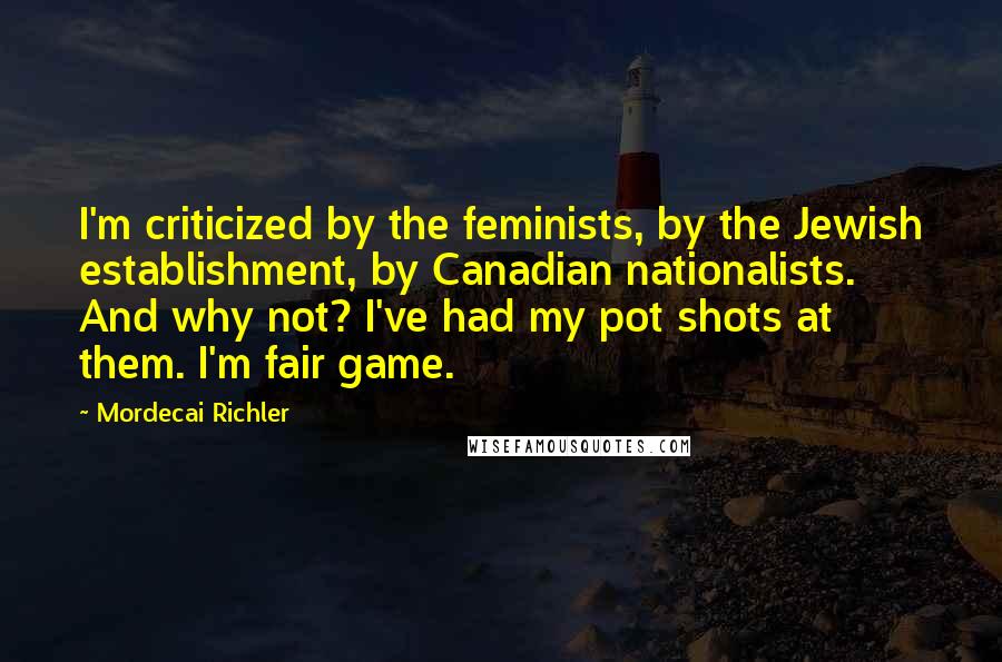 Mordecai Richler Quotes: I'm criticized by the feminists, by the Jewish establishment, by Canadian nationalists. And why not? I've had my pot shots at them. I'm fair game.