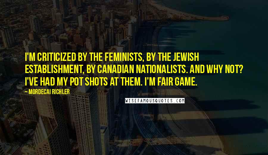 Mordecai Richler Quotes: I'm criticized by the feminists, by the Jewish establishment, by Canadian nationalists. And why not? I've had my pot shots at them. I'm fair game.