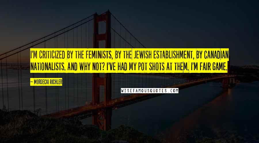 Mordecai Richler Quotes: I'm criticized by the feminists, by the Jewish establishment, by Canadian nationalists. And why not? I've had my pot shots at them. I'm fair game.