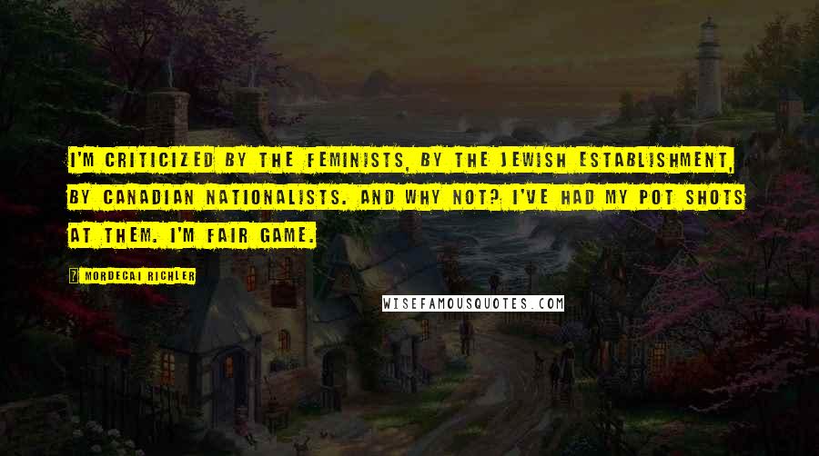 Mordecai Richler Quotes: I'm criticized by the feminists, by the Jewish establishment, by Canadian nationalists. And why not? I've had my pot shots at them. I'm fair game.