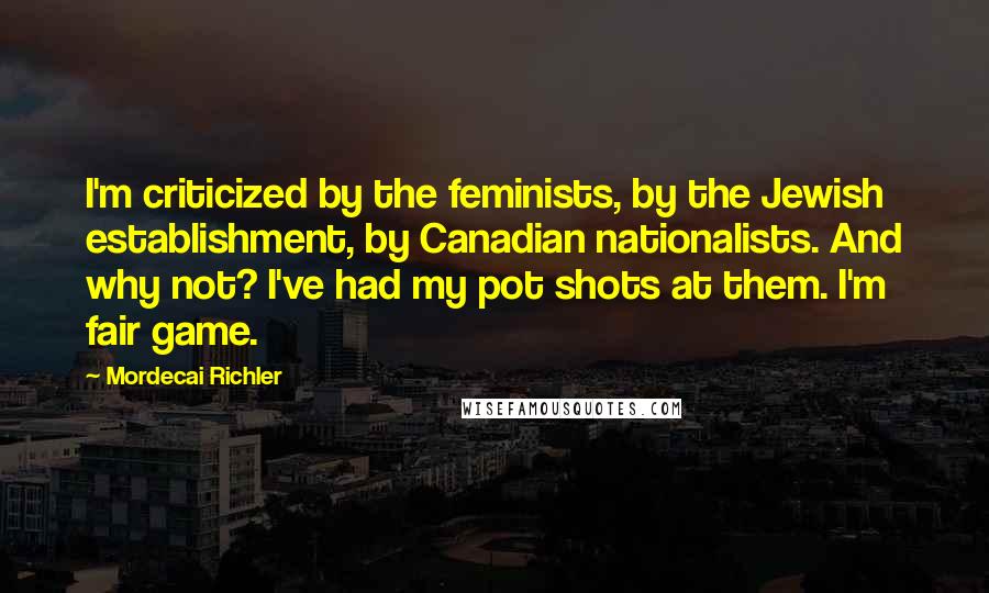 Mordecai Richler Quotes: I'm criticized by the feminists, by the Jewish establishment, by Canadian nationalists. And why not? I've had my pot shots at them. I'm fair game.