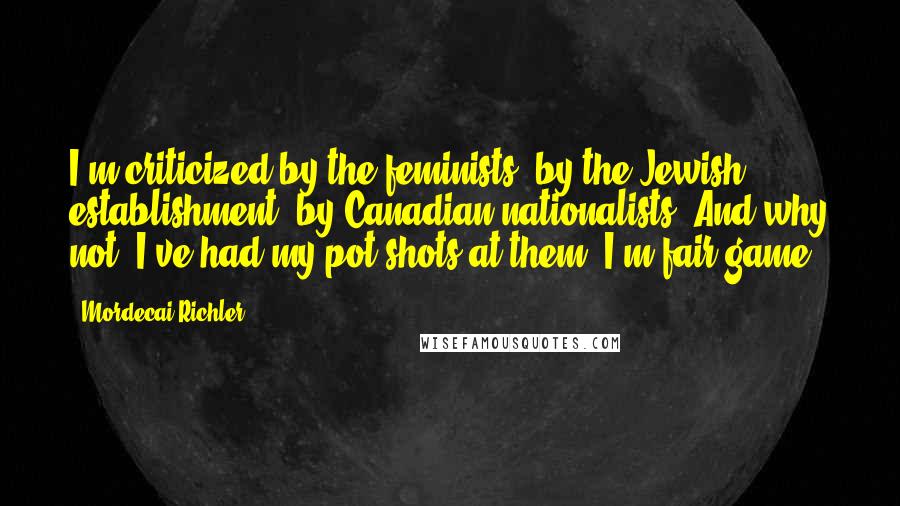 Mordecai Richler Quotes: I'm criticized by the feminists, by the Jewish establishment, by Canadian nationalists. And why not? I've had my pot shots at them. I'm fair game.