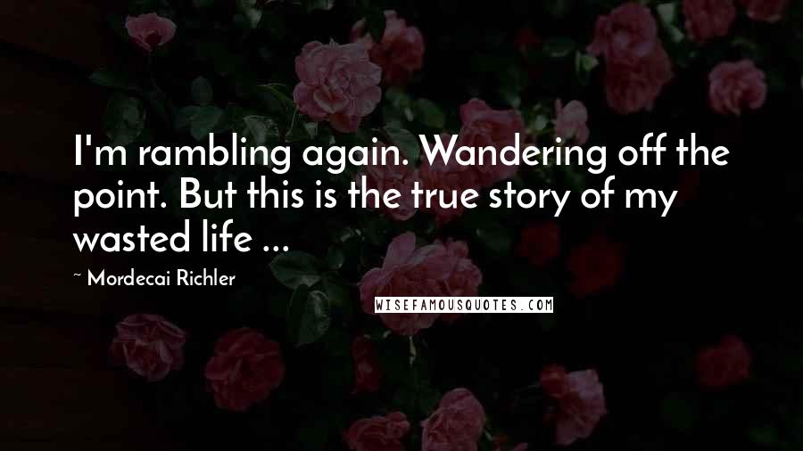 Mordecai Richler Quotes: I'm rambling again. Wandering off the point. But this is the true story of my wasted life ...