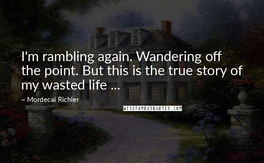 Mordecai Richler Quotes: I'm rambling again. Wandering off the point. But this is the true story of my wasted life ...