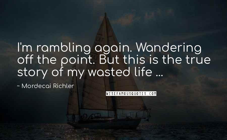 Mordecai Richler Quotes: I'm rambling again. Wandering off the point. But this is the true story of my wasted life ...