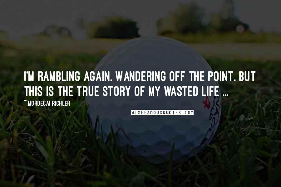 Mordecai Richler Quotes: I'm rambling again. Wandering off the point. But this is the true story of my wasted life ...