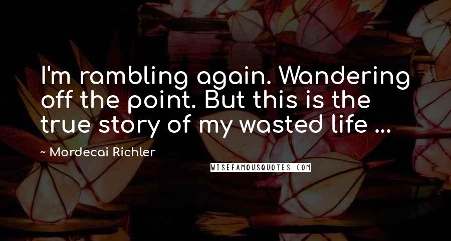 Mordecai Richler Quotes: I'm rambling again. Wandering off the point. But this is the true story of my wasted life ...