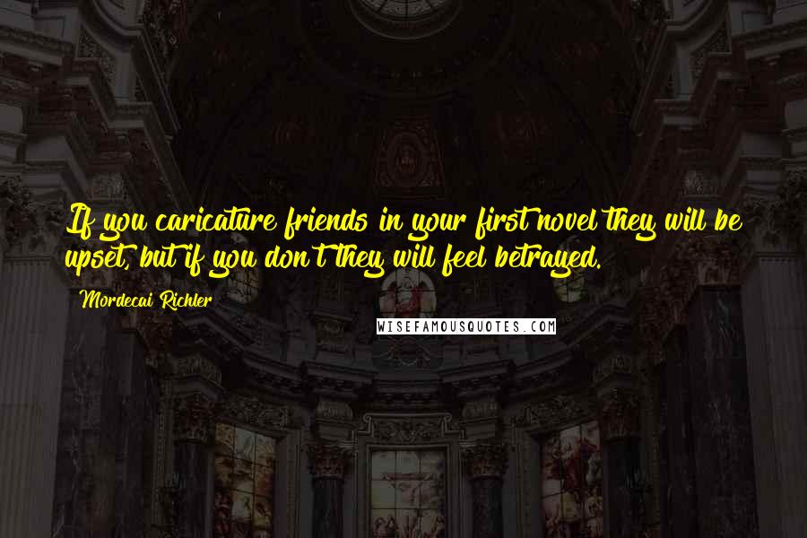 Mordecai Richler Quotes: If you caricature friends in your first novel they will be upset, but if you don't they will feel betrayed.