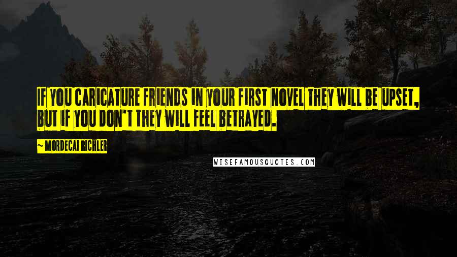 Mordecai Richler Quotes: If you caricature friends in your first novel they will be upset, but if you don't they will feel betrayed.