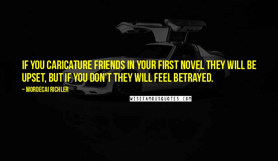 Mordecai Richler Quotes: If you caricature friends in your first novel they will be upset, but if you don't they will feel betrayed.