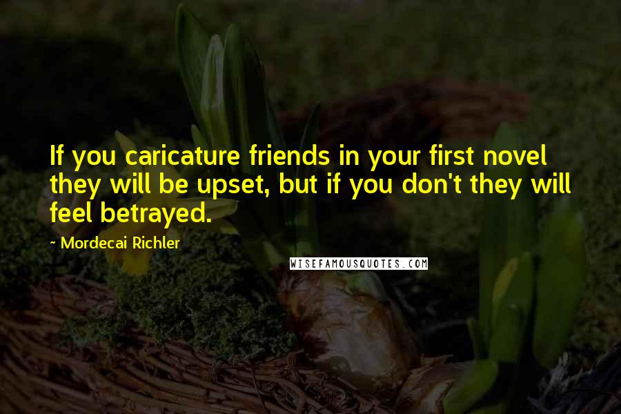 Mordecai Richler Quotes: If you caricature friends in your first novel they will be upset, but if you don't they will feel betrayed.