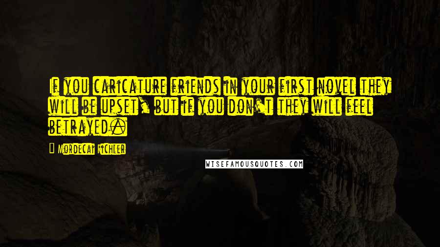 Mordecai Richler Quotes: If you caricature friends in your first novel they will be upset, but if you don't they will feel betrayed.