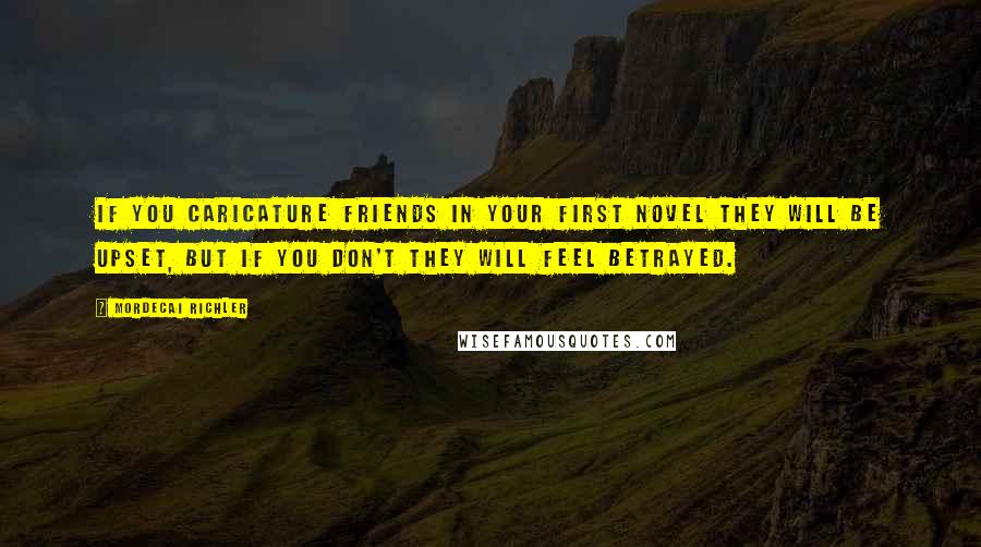 Mordecai Richler Quotes: If you caricature friends in your first novel they will be upset, but if you don't they will feel betrayed.