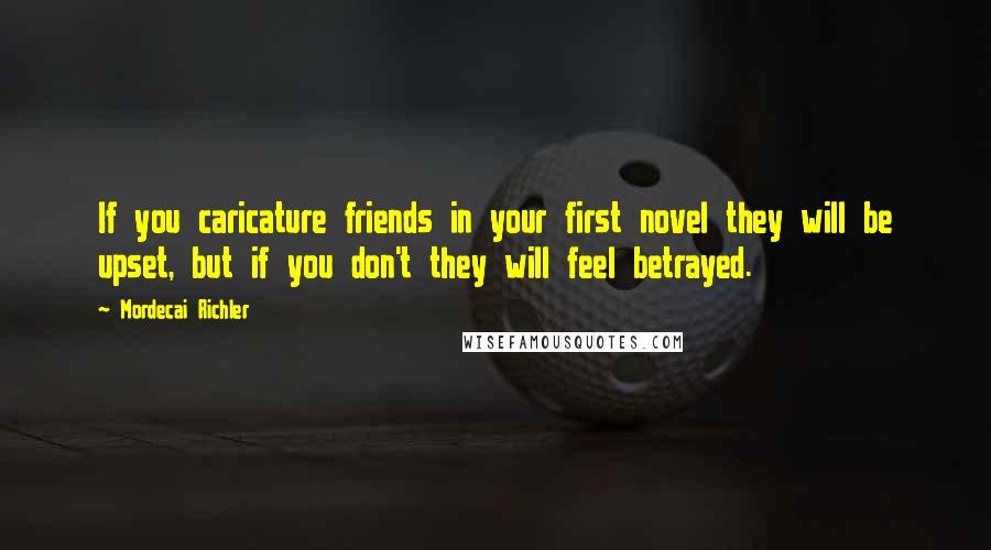 Mordecai Richler Quotes: If you caricature friends in your first novel they will be upset, but if you don't they will feel betrayed.