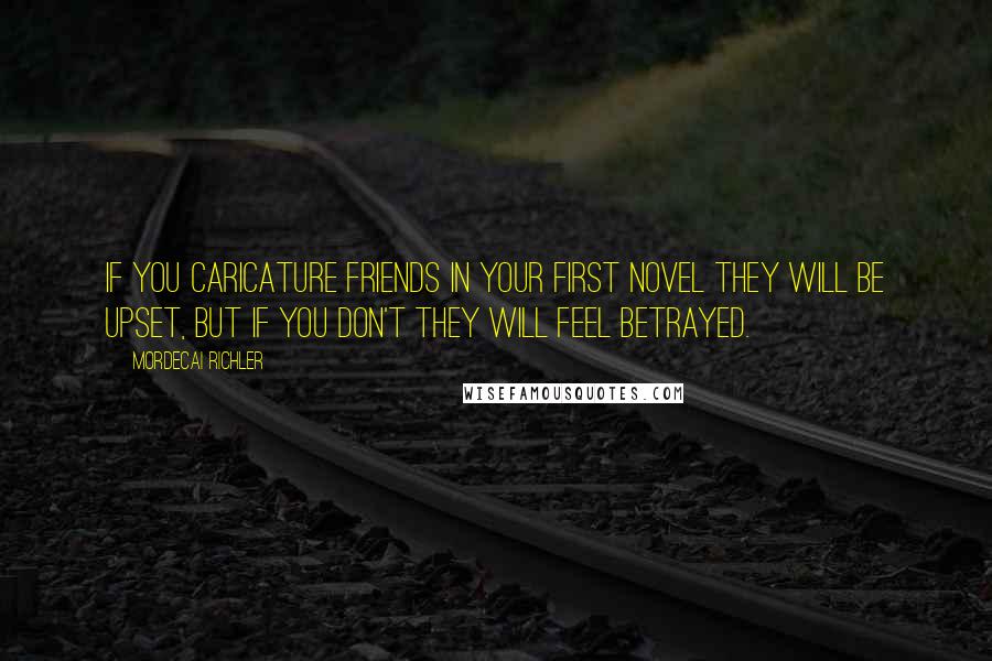 Mordecai Richler Quotes: If you caricature friends in your first novel they will be upset, but if you don't they will feel betrayed.