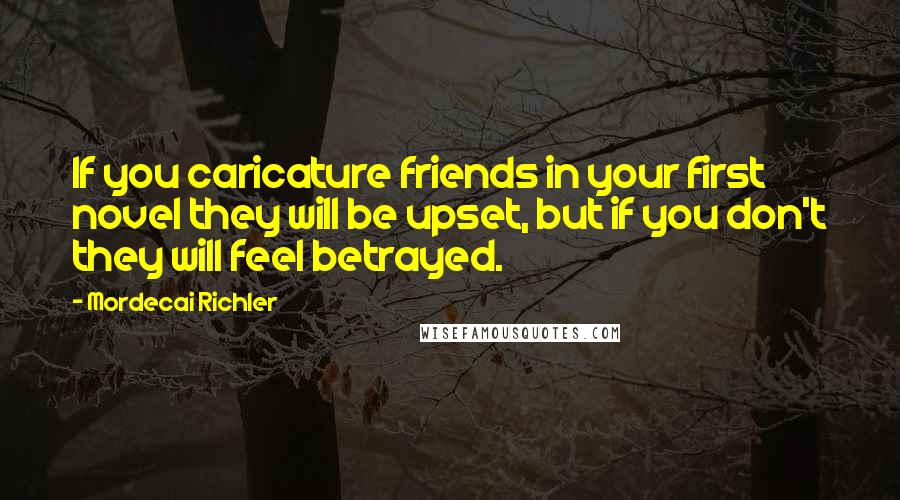 Mordecai Richler Quotes: If you caricature friends in your first novel they will be upset, but if you don't they will feel betrayed.