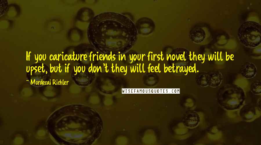 Mordecai Richler Quotes: If you caricature friends in your first novel they will be upset, but if you don't they will feel betrayed.