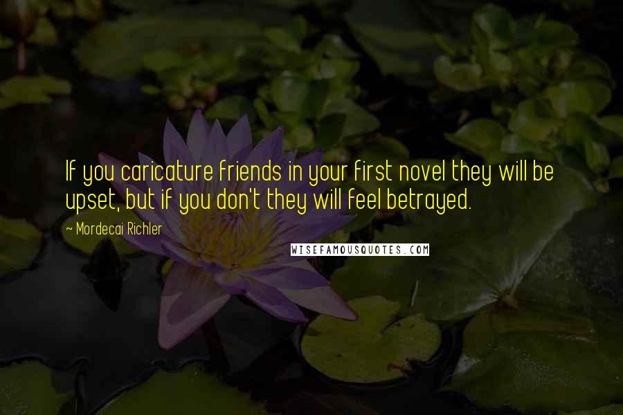 Mordecai Richler Quotes: If you caricature friends in your first novel they will be upset, but if you don't they will feel betrayed.