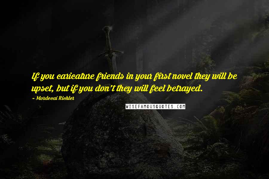 Mordecai Richler Quotes: If you caricature friends in your first novel they will be upset, but if you don't they will feel betrayed.